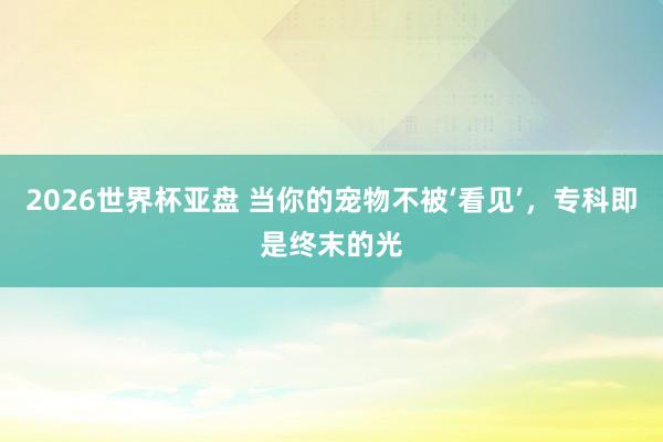 2026世界杯亚盘 当你的宠物不被‘看见’，专科即是终末的光