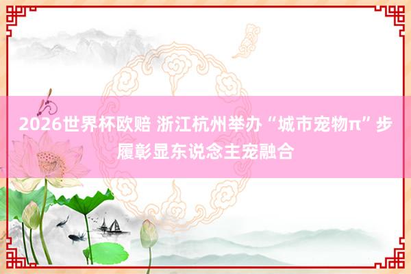 2026世界杯欧赔 浙江杭州举办“城市宠物π”步履彰显东说念主宠融合
