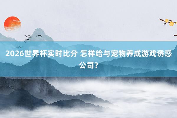 2026世界杯实时比分 怎样给与宠物养成游戏诱惑公司？