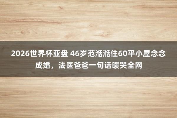 2026世界杯亚盘 46岁范湉湉住60平小屋念念成婚，法医爸爸一句话暖哭全网
