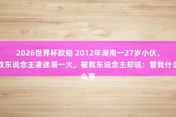 2026世界杯欧赔 2012年湖南一27岁小伙，为救东说念主凄迷溺一火，被救东说念主却说：管我什么事