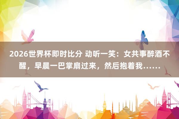 2026世界杯即时比分 动听一笑：女共事醉酒不醒，早晨一巴掌扇过来，然后抱着我……