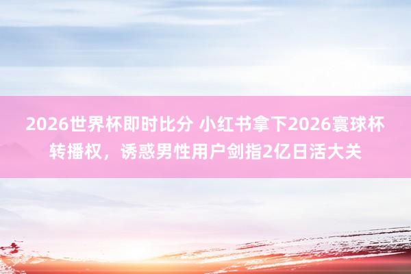 2026世界杯即时比分 小红书拿下2026寰球杯转播权，诱惑男性用户剑指2亿日活大关
