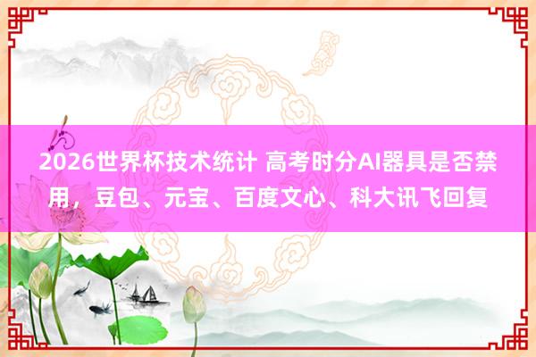 2026世界杯技术统计 高考时分AI器具是否禁用，豆包、元宝、百度文心、科大讯飞回复