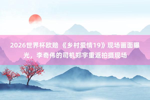 2026世界杯欧赔 《乡村爱情19》现场画面曝光，李奇伟的司机郑宇重返拍摄现场