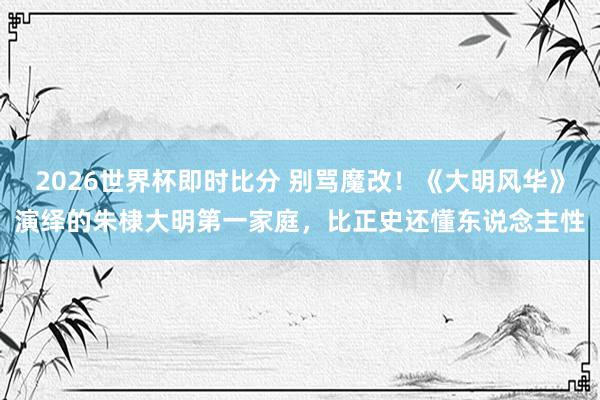 2026世界杯即时比分 别骂魔改！《大明风华》演绎的朱棣大明第一家庭，比正史还懂东说念主性