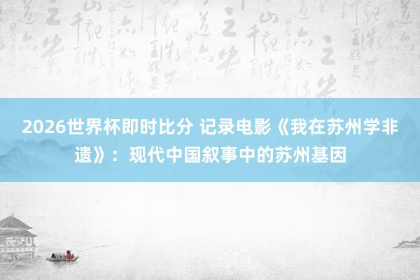 2026世界杯即时比分 记录电影《我在苏州学非遗》：现代中国叙事中的苏州基因