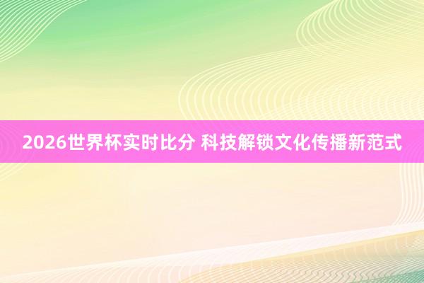 2026世界杯实时比分 科技解锁文化传播新范式