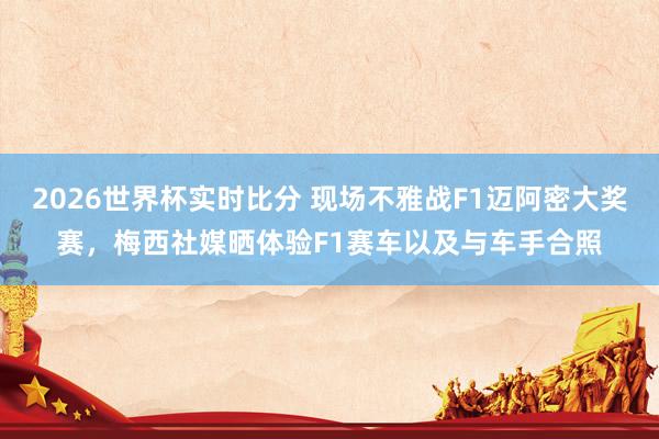 2026世界杯实时比分 现场不雅战F1迈阿密大奖赛，梅西社媒晒体验F1赛车以及与车手合照