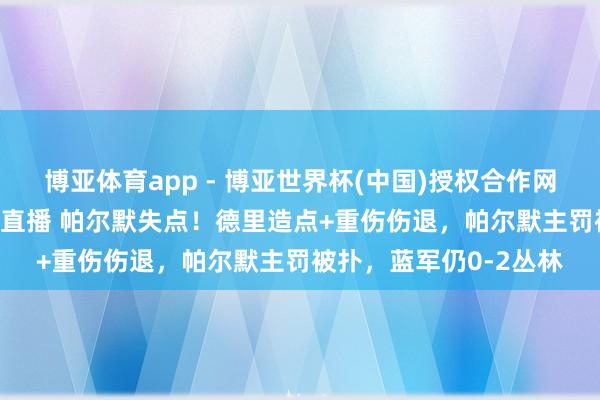 博亚体育app - 博亚世界杯(中国)授权合作网站，2026世界杯文字直播 帕尔默失点！德里造点+重伤伤退，帕尔默主罚被扑，蓝军仍0-2丛林