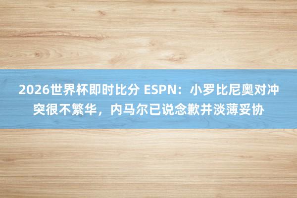 2026世界杯即时比分 ESPN：小罗比尼奥对冲突很不繁华，内马尔已说念歉并淡薄妥协