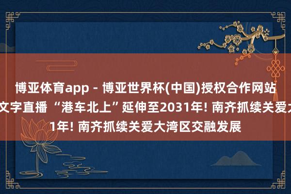 博亚体育app - 博亚世界杯(中国)授权合作网站，2026世界杯文字直播 “港车北上”延伸至2031年! 南齐抓续关爱大湾区交融发展