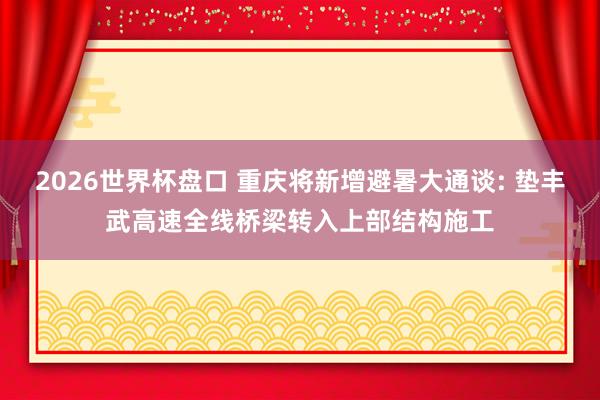 2026世界杯盘口 重庆将新增避暑大通谈: 垫丰武高速全线桥梁转入上部结构施工