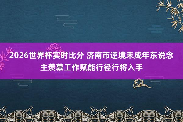 2026世界杯实时比分 济南市逆境未成年东说念主羡慕工作赋能行径行将入手