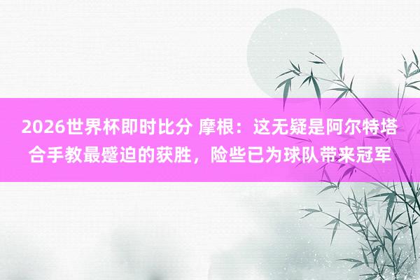2026世界杯即时比分 摩根：这无疑是阿尔特塔合手教最蹙迫的获胜，险些已为球队带来冠军