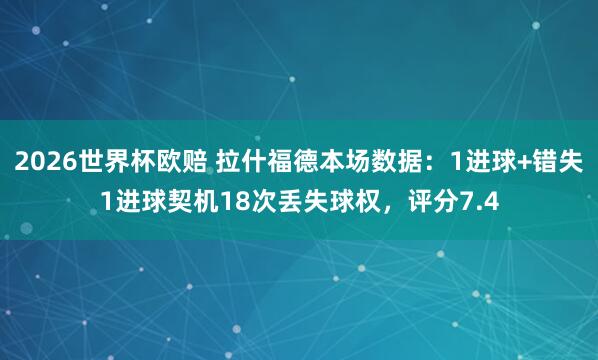 2026世界杯欧赔 拉什福德本场数据：1进球+错失1进球契机18次丢失球权，评分7.4