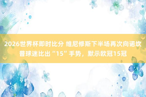 2026世界杯即时比分 维尼修斯下半场再次向诺坎普球迷比出“15”手势，默示欧冠15冠