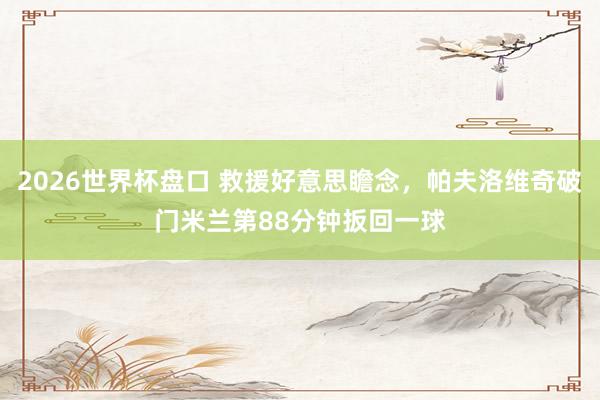 2026世界杯盘口 救援好意思瞻念，帕夫洛维奇破门米兰第88分钟扳回一球