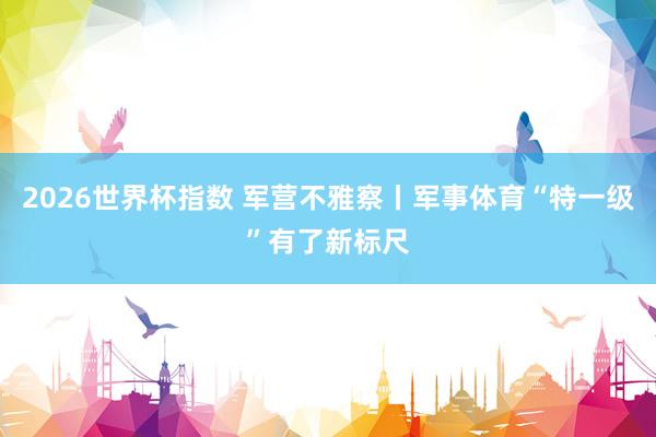 2026世界杯指数 军营不雅察丨军事体育“特一级”有了新标尺