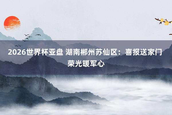2026世界杯亚盘 湖南郴州苏仙区：喜报送家门 荣光暖军心