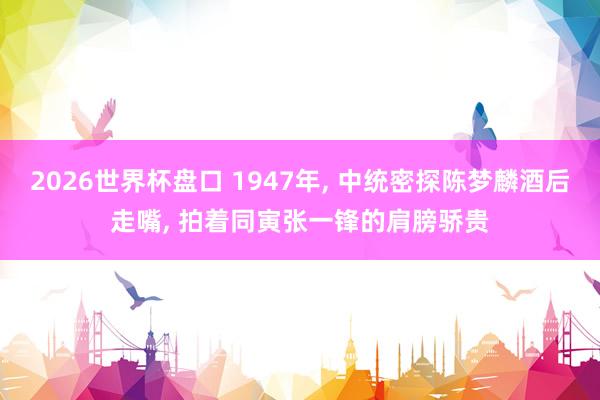 2026世界杯盘口 1947年， 中统密探陈梦麟酒后走嘴， 拍着同寅张一锋的肩膀骄贵