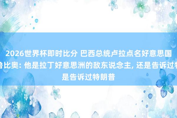 2026世界杯即时比分 巴西总统卢拉点名好意思国务卿鲁比奥: 他是拉丁好意思洲的敌东说念主， 还是告诉过特朗普