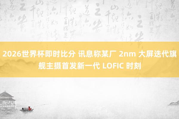 2026世界杯即时比分 讯息称某厂 2nm 大屏迭代旗舰主摄首发新一代 LOFIC 时刻