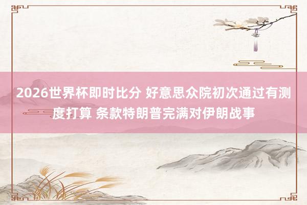 2026世界杯即时比分 好意思众院初次通过有测度打算 条款特朗普完满对伊朗战事