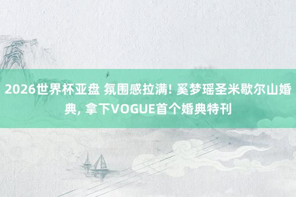 2026世界杯亚盘 氛围感拉满! 奚梦瑶圣米歇尔山婚典， 拿下VOGUE首个婚典特刊
