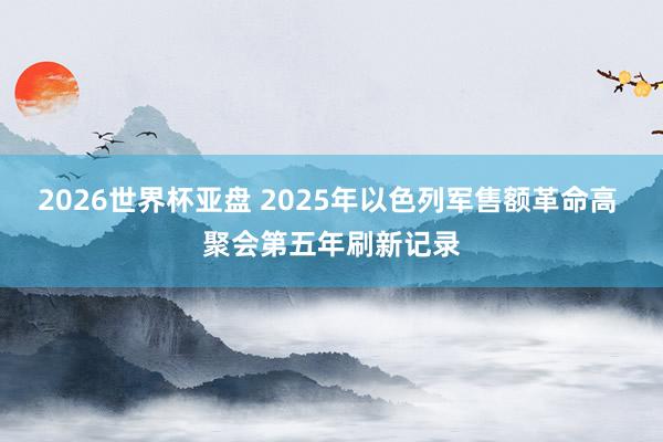 2026世界杯亚盘 2025年以色列军售额革命高 聚会第五年刷新记录