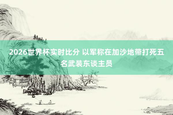 2026世界杯实时比分 以军称在加沙地带打死五名武装东谈主员