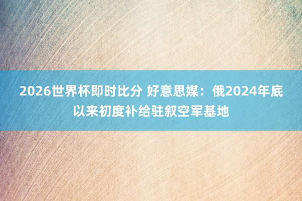 2026世界杯即时比分 好意思媒：俄2024年底以来初度补给驻叙空军基地