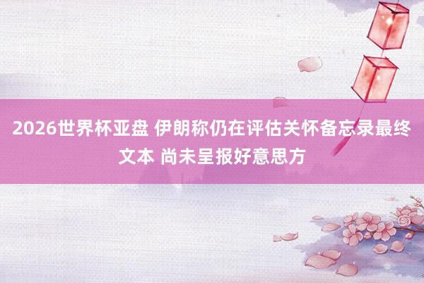 2026世界杯亚盘 伊朗称仍在评估关怀备忘录最终文本 尚未呈报好意思方