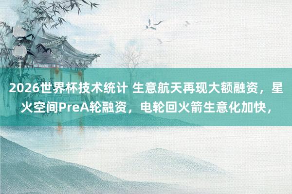 2026世界杯技术统计 生意航天再现大额融资，星火空间PreA轮融资，电轮回火箭生意化加快，
