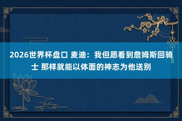 2026世界杯盘口 麦迪：我但愿看到詹姆斯回骑士 那样就能以体面的神志为他送别
