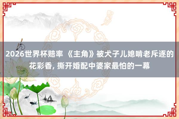 2026世界杯赔率 《主角》被犬子儿媳啃老斥逐的花彩香， 撕开婚配中婆家最怕的一幕