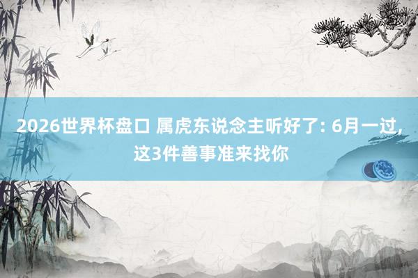 2026世界杯盘口 属虎东说念主听好了: 6月一过, 这3件善事准来找你