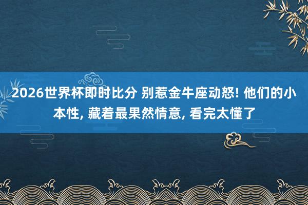 2026世界杯即时比分 别惹金牛座动怒! 他们的小本性, 藏着最果然情意, 看完太懂了