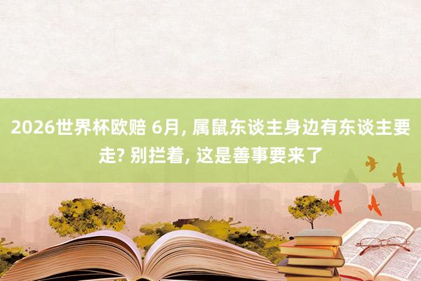 2026世界杯欧赔 6月， 属鼠东谈主身边有东谈主要走? 别拦着， 这是善事要来了