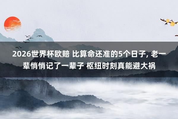 2026世界杯欧赔 比算命还准的5个日子， 老一辈悄悄记了一辈子 枢纽时刻真能避大祸