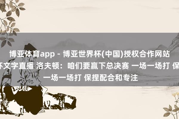 博亚体育app - 博亚世界杯(中国)授权合作网站,2026世界杯文字直播 洛夫顿:咱们要赢下总决赛 一场一场打 保捏配合和专注
