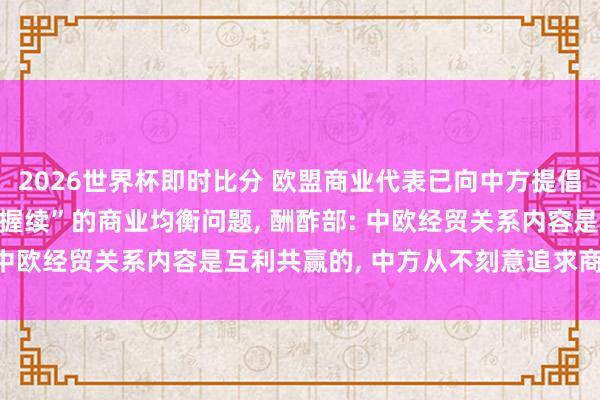 2026世界杯即时比分 欧盟商业代表已向中方提倡， 条件科罚中国“不行握续”的商业均衡问题， 酬酢部: 中欧经贸关系内容是互利共赢的， 中方从不刻意追求商业顺差