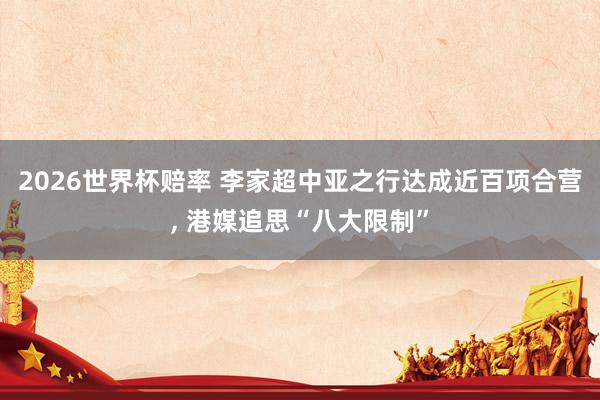 2026世界杯赔率 李家超中亚之行达成近百项合营， 港媒追思“八大限制”
