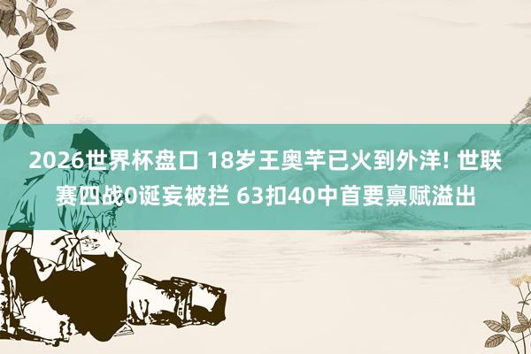 2026世界杯盘口 18岁王奥芊已火到外洋! 世联赛四战0诞妄被拦 63扣40中首要禀赋溢出