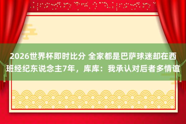 2026世界杯即时比分 全家都是巴萨球迷却在西班经纪东说念主7年,库库:我承认对后者多情谊