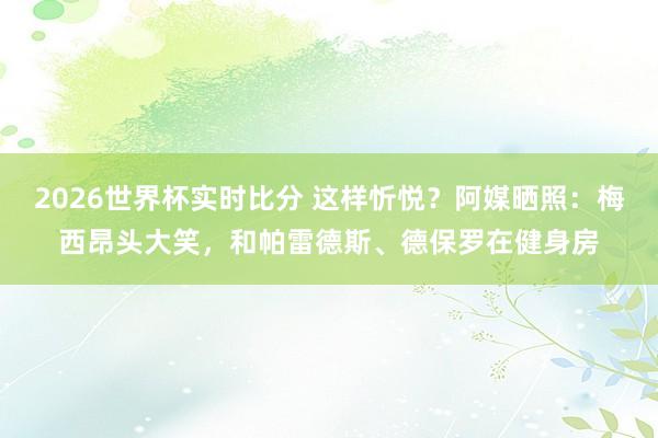2026世界杯实时比分 这样忻悦？阿媒晒照：梅西昂头大笑，和帕雷德斯、德保罗在健身房