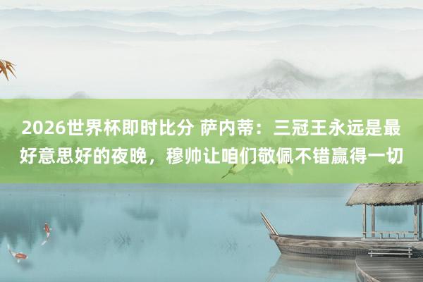 2026世界杯即时比分 萨内蒂:三冠王永远是最好意思好的夜晚,穆帅让咱们敬佩不错赢得一切
