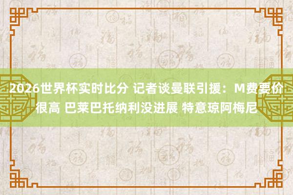 2026世界杯实时比分 记者谈曼联引援：M费要价很高 巴莱巴托纳利没进展 特意琼阿梅尼