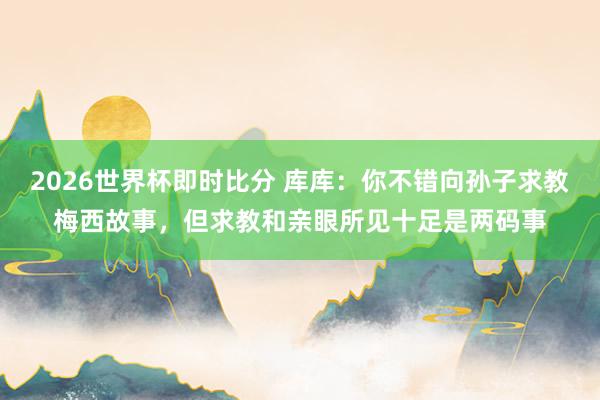 2026世界杯即时比分 库库：你不错向孙子求教梅西故事，但求教和亲眼所见十足是两码事