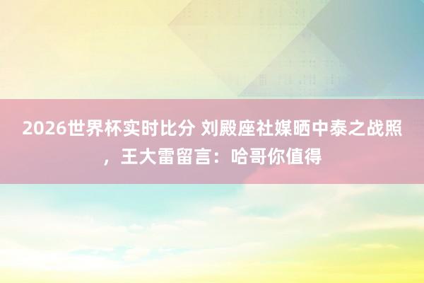 2026世界杯实时比分 刘殿座社媒晒中泰之战照，王大雷留言：哈哥你值得